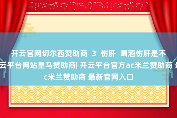 开云官网切尔西赞助商  3  伤肝  喝酒伤肝是不争的事实-开云平台网站皇马赞助商| 开云平台官方ac米兰赞助商 最新官网入口