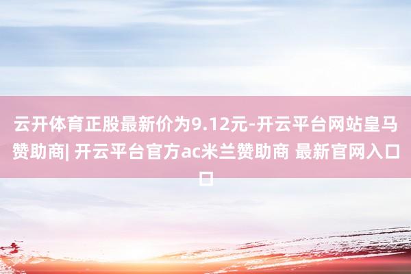 云开体育正股最新价为9.12元-开云平台网站皇马赞助商| 开云平台官方ac米兰赞助商 最新官网入口