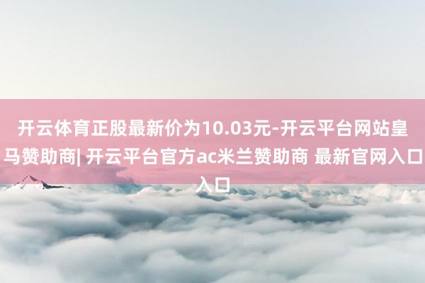 开云体育正股最新价为10.03元-开云平台网站皇马赞助商| 开云平台官方ac米兰赞助商 最新官网入口