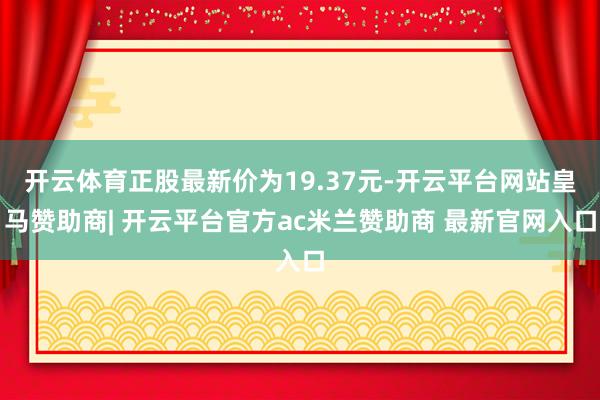 开云体育正股最新价为19.37元-开云平台网站皇马赞助商| 开云平台官方ac米兰赞助商 最新官网入口