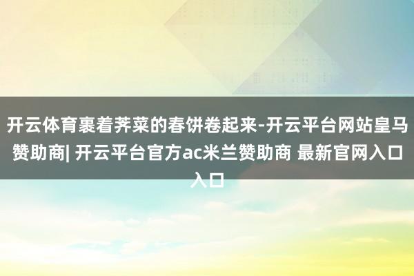 开云体育裹着荠菜的春饼卷起来-开云平台网站皇马赞助商| 开云平台官方ac米兰赞助商 最新官网入口