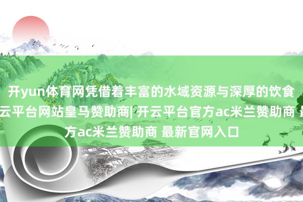 开yun体育网凭借着丰富的水域资源与深厚的饮食文化底蕴-开云平台网站皇马赞助商| 开云平台官方ac米兰赞助商 最新官网入口